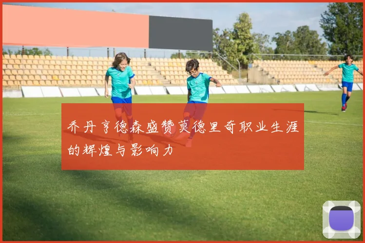乔丹亨德森盛赞莫德里奇职业生涯的辉煌与影响力