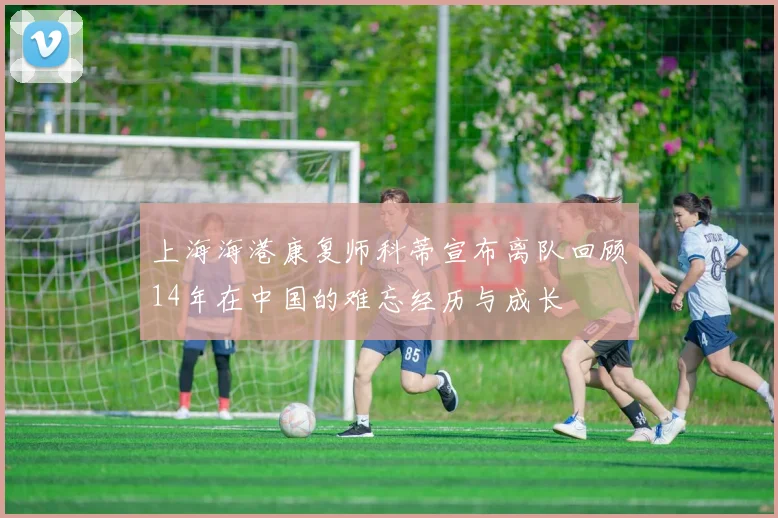 上海海港康复师科蒂宣布离队回顾14年在中国的难忘经历与成长