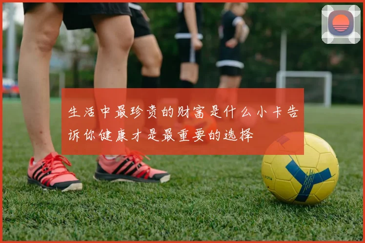 生活中最珍贵的财富是什么小卡告诉你健康才是最重要的选择