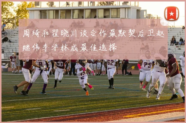 周琦和翟晓川谈合作最默契后卫赵继伟李学林成最佳选择