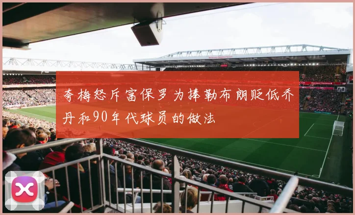 夸梅怒斥富保罗为捧勒布朗贬低乔丹和90年代球员的做法