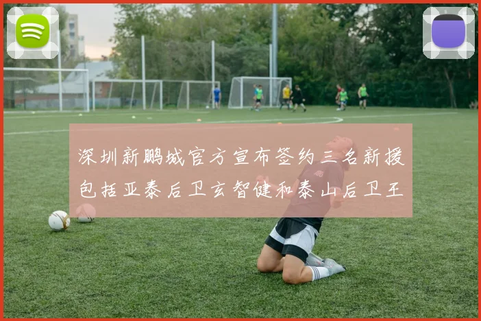 深圳新鹏城官方宣布签约三名新援包括亚泰后卫玄智健和泰山后卫王昱衡