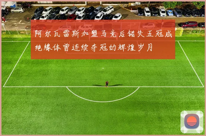 阿尔瓦雷斯加盟马竞后错失五冠成绝缘体曾连续夺冠的辉煌岁月