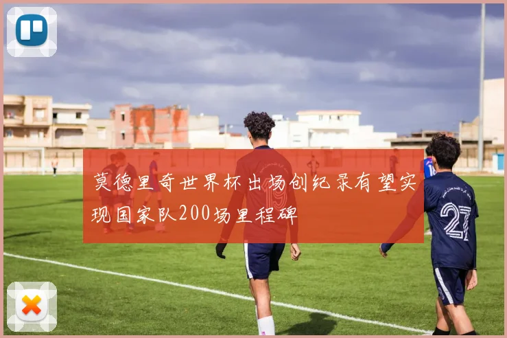 莫德里奇世界杯出场创纪录有望实现国家队200场里程碑