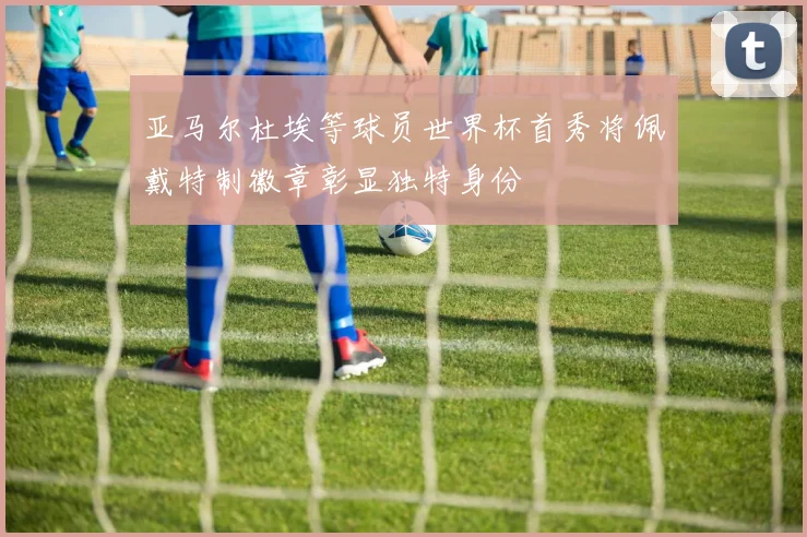 亚马尔杜埃等球员世界杯首秀将佩戴特制徽章彰显独特身份
