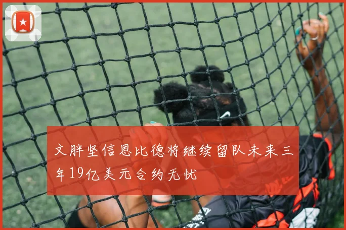 文胖坚信恩比德将继续留队未来三年19亿美元合约无忧