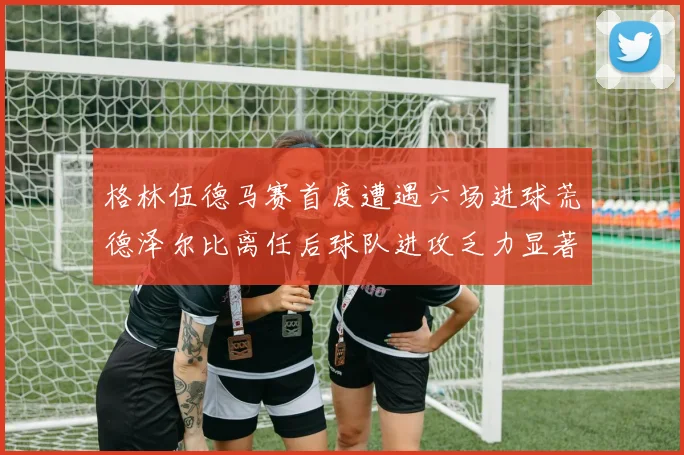 格林伍德马赛首度遭遇六场进球荒德泽尔比离任后球队进攻乏力显著
